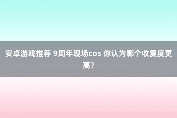 安卓游戏推荐 9周年现场cos 你认为哪个收复度更高？