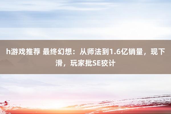 h游戏推荐 最终幻想：从师法到1.6亿销量，现下滑，玩家批SE狡计