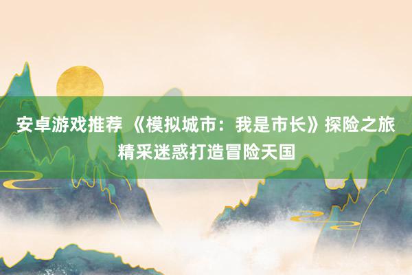 安卓游戏推荐 《模拟城市：我是市长》探险之旅精采迷惑打造冒险天国