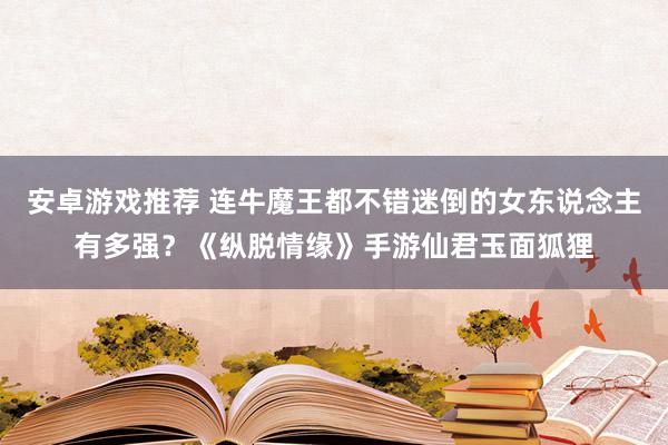 安卓游戏推荐 连牛魔王都不错迷倒的女东说念主有多强？《纵脱情缘》手游仙君玉面狐狸