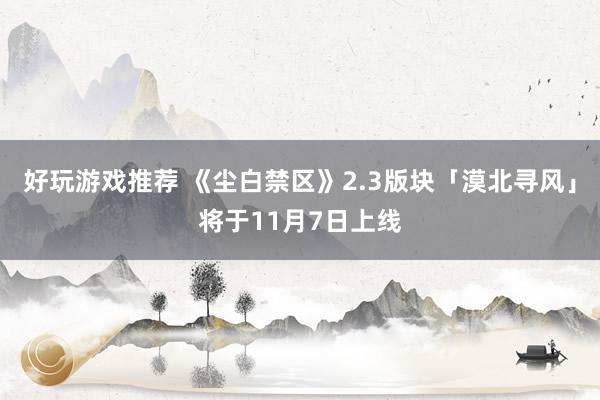 好玩游戏推荐 《尘白禁区》2.3版块「漠北寻风」将于11月7日上线