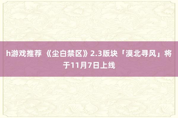 h游戏推荐 《尘白禁区》2.3版块「漠北寻风」将于11月7日上线