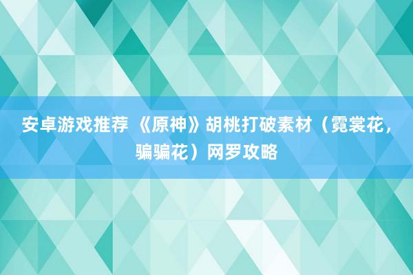 安卓游戏推荐 《原神》胡桃打破素材（霓裳花，骗骗花）网罗攻略