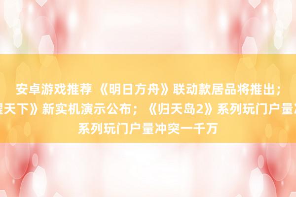 安卓游戏推荐 《明日方舟》联动款居品将推出；《王者荣耀天下》新实机演示公布；《归天岛2》系列玩门户量冲突一千万