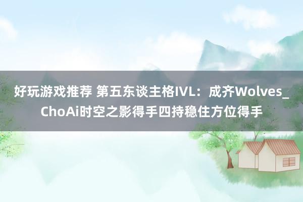 好玩游戏推荐 第五东谈主格IVL：成齐Wolves_ChoAi时空之影得手四持稳住方位得手