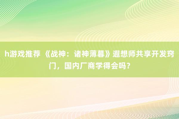 h游戏推荐 《战神：诸神薄暮》遐想师共享开发窍门，国内厂商学得会吗？