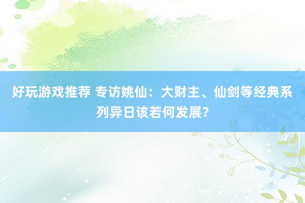 好玩游戏推荐 专访姚仙：大财主、仙剑等经典系列异日该若何发展？