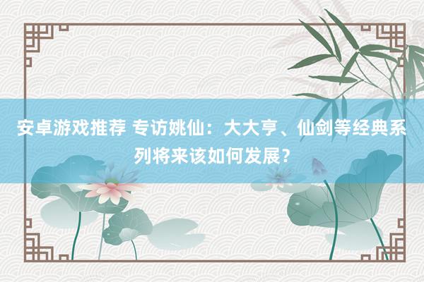 安卓游戏推荐 专访姚仙：大大亨、仙剑等经典系列将来该如何发展？