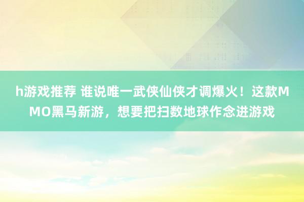 h游戏推荐 谁说唯一武侠仙侠才调爆火！这款MMO黑马新游，想要把扫数地球作念进游戏