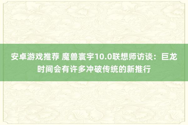 安卓游戏推荐 魔兽寰宇10.0联想师访谈：巨龙时间会有许多冲破传统的新推行