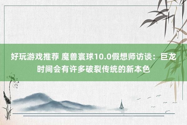 好玩游戏推荐 魔兽寰球10.0假想师访谈：巨龙时间会有许多破裂传统的新本色