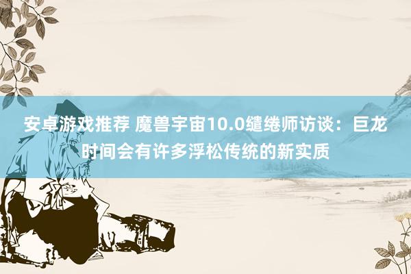 安卓游戏推荐 魔兽宇宙10.0缱绻师访谈：巨龙时间会有许多浮松传统的新实质