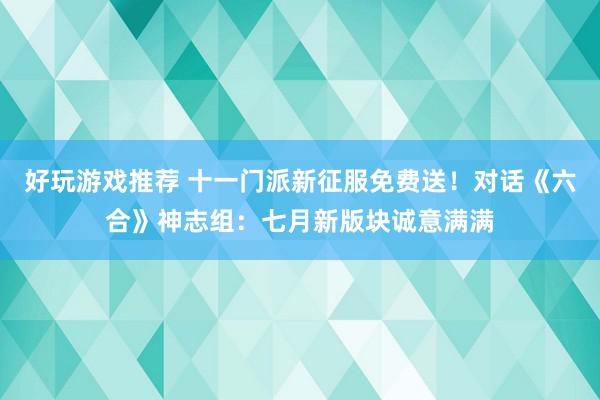 好玩游戏推荐 十一门派新征服免费送！对话《六合》神志组：七月新版块诚意满满