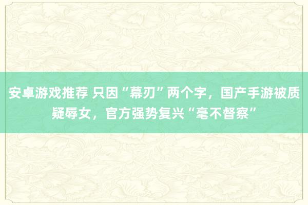 安卓游戏推荐 只因“幕刃”两个字，国产手游被质疑辱女，官方强势复兴“毫不督察”