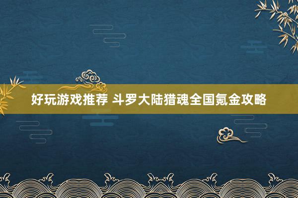 好玩游戏推荐 斗罗大陆猎魂全国氪金攻略