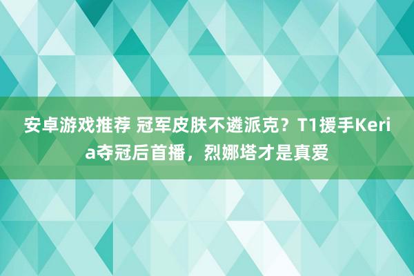 安卓游戏推荐 冠军皮肤不遴派克？T1援手Keria夺冠后首播，烈娜塔才是真爱