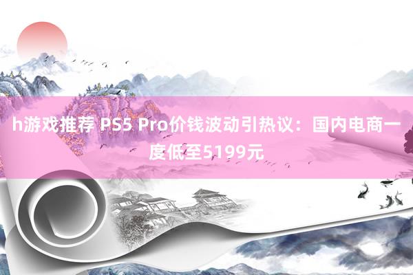 h游戏推荐 PS5 Pro价钱波动引热议：国内电商一度低至5199元