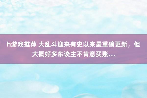 h游戏推荐 大乱斗迎来有史以来最重磅更新，但大概好多东谈主不肯意买账…