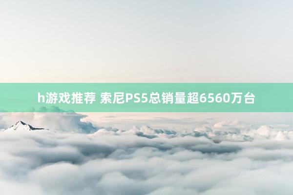 h游戏推荐 索尼PS5总销量超6560万台