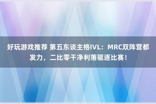 好玩游戏推荐 第五东谈主格IVL：MRC双阵营都发力，二比零干净利落驱逐比赛！