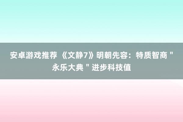 安卓游戏推荐 《文静7》明朝先容：特质智商＂永乐大典＂进步科技值