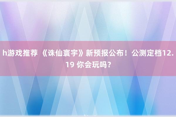 h游戏推荐 《诛仙寰宇》新预报公布！公测定档12.19 你会玩吗？