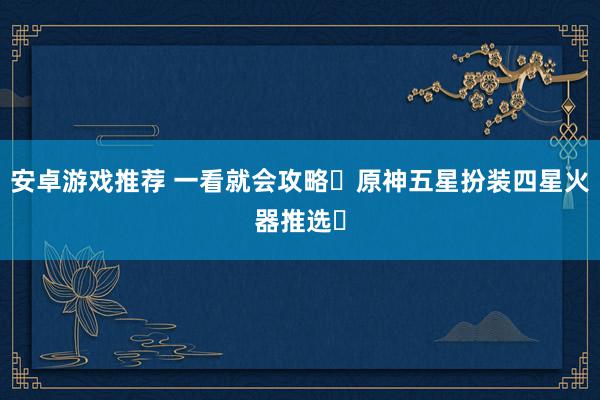 安卓游戏推荐 一看就会攻略❗原神五星扮装四星火器推选✅