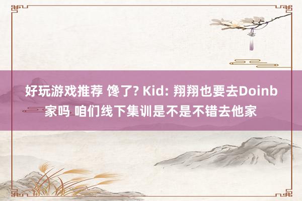 好玩游戏推荐 馋了? Kid: 翔翔也要去Doinb家吗 咱们线下集训是不是不错去他家