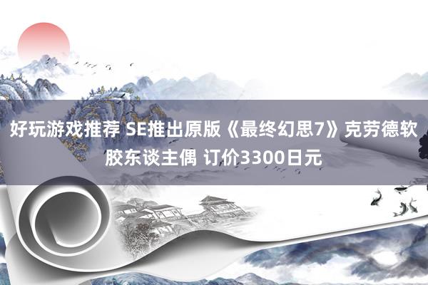 好玩游戏推荐 SE推出原版《最终幻思7》克劳德软胶东谈主偶 订价3300日元