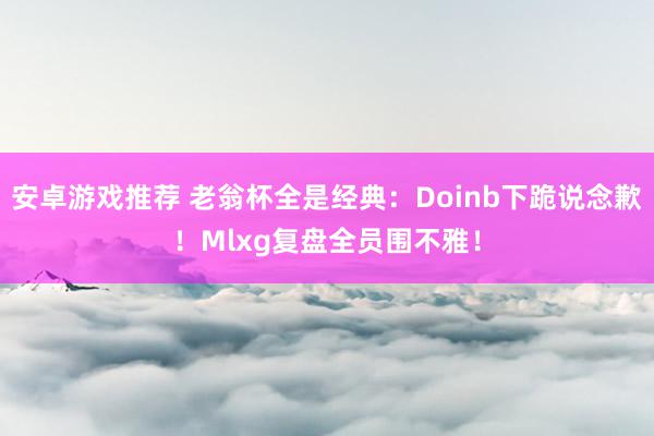 安卓游戏推荐 老翁杯全是经典：Doinb下跪说念歉！Mlxg复盘全员围不雅！