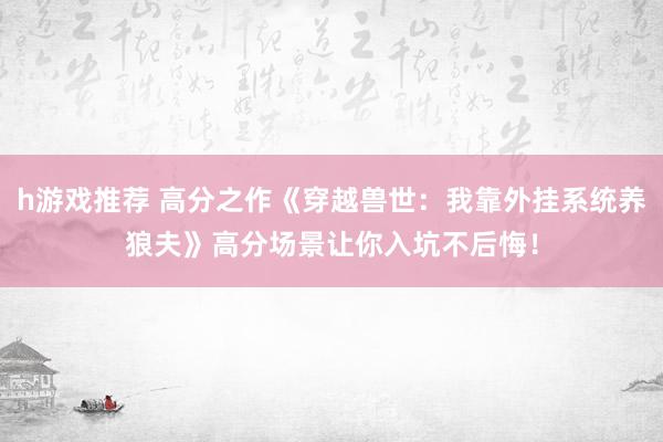 h游戏推荐 高分之作《穿越兽世：我靠外挂系统养狼夫》高分场景让你入坑不后悔！