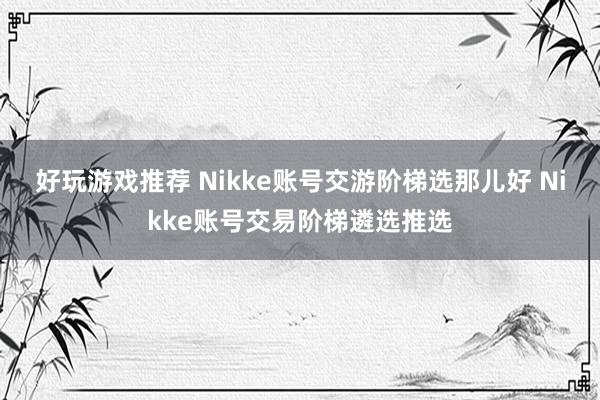 好玩游戏推荐 Nikke账号交游阶梯选那儿好 Nikke账号交易阶梯遴选推选