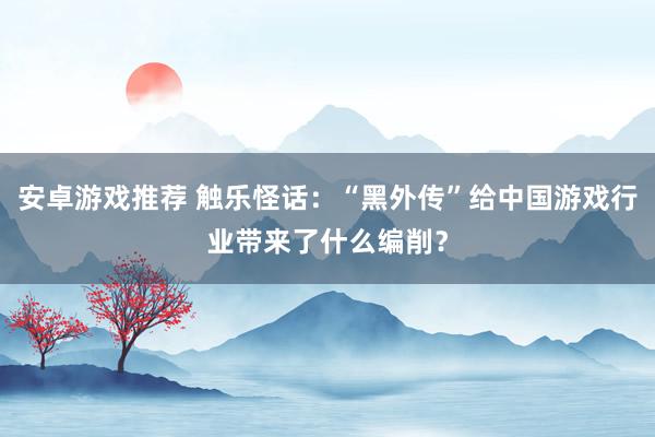 安卓游戏推荐 触乐怪话：“黑外传”给中国游戏行业带来了什么编削？