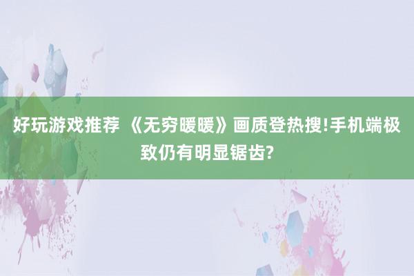 好玩游戏推荐 《无穷暖暖》画质登热搜!手机端极致仍有明显锯齿?