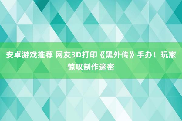 安卓游戏推荐 网友3D打印《黑外传》手办！玩家惊叹制作邃密