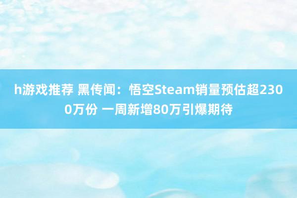 h游戏推荐 黑传闻：悟空Steam销量预估超2300万份 一周新增80万引爆期待