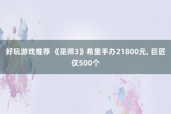 好玩游戏推荐 《巫师3》希里手办21800元, 巨匠仅500个