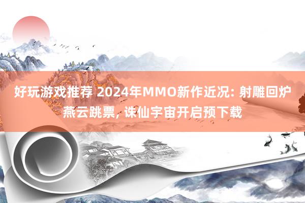 好玩游戏推荐 2024年MMO新作近况: 射雕回炉燕云跳票, 诛仙宇宙开启预下载