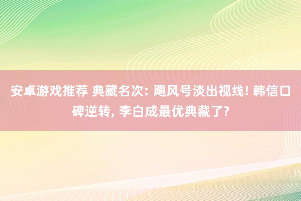 安卓游戏推荐 典藏名次: 飓风号淡出视线! 韩信口碑逆转, 李白成最优典藏了?