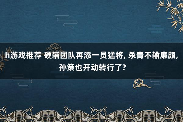 h游戏推荐 硬辅团队再添一员猛将, 杀青不输廉颇, 孙策也开动转行了?