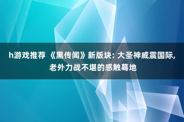 h游戏推荐 《黑传闻》新版块: 大圣神威震国际, 老外力战不堪的感触蓦地