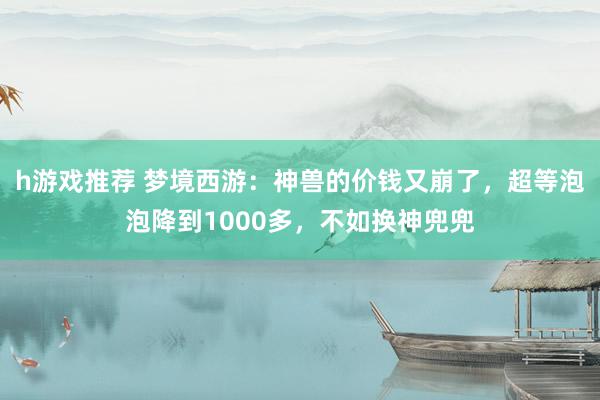 h游戏推荐 梦境西游：神兽的价钱又崩了，超等泡泡降到1000多，不如换神兜兜