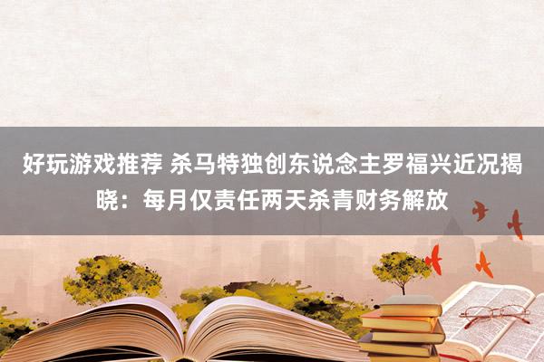 好玩游戏推荐 杀马特独创东说念主罗福兴近况揭晓：每月仅责任两天杀青财务解放