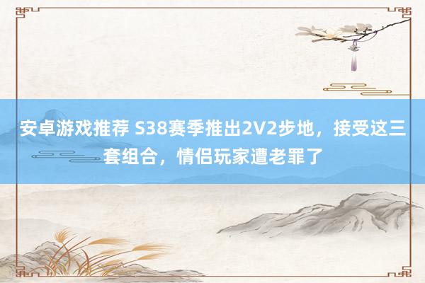 安卓游戏推荐 S38赛季推出2V2步地，接受这三套组合，情侣玩家遭老罪了