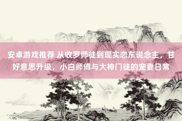 安卓游戏推荐 从收罗师徒到现实恋东说念主，甘好意思升级，小白师傅与大神门徒的宠妻日常