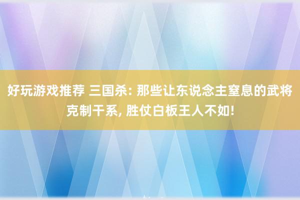 好玩游戏推荐 三国杀: 那些让东说念主窒息的武将克制干系, 胜仗白板王人不如!