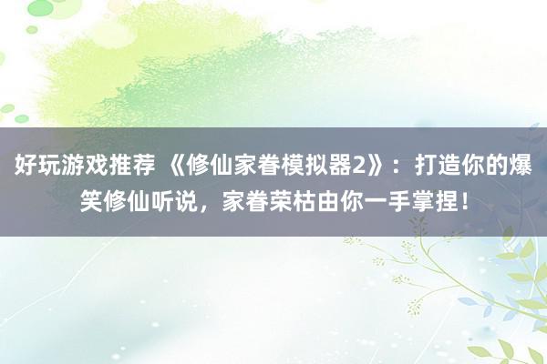 好玩游戏推荐 《修仙家眷模拟器2》：打造你的爆笑修仙听说，家眷荣枯由你一手掌捏！