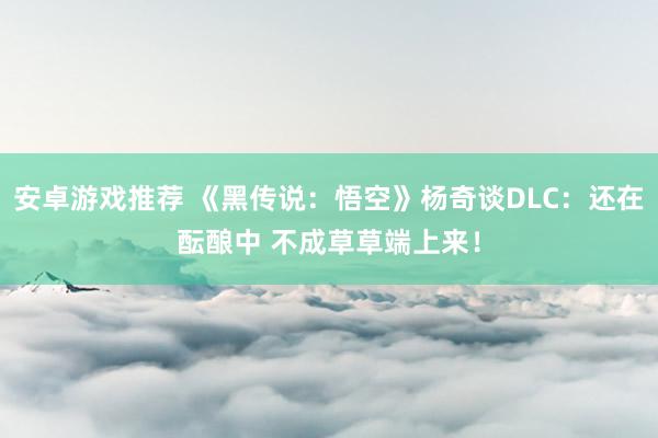 安卓游戏推荐 《黑传说：悟空》杨奇谈DLC：还在酝酿中 不成草草端上来！