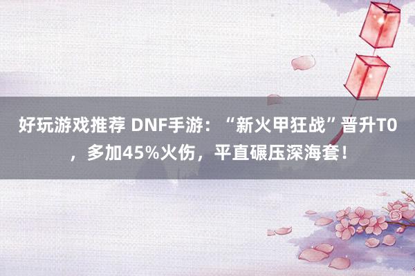 好玩游戏推荐 DNF手游：“新火甲狂战”晋升T0，多加45%火伤，平直碾压深海套！