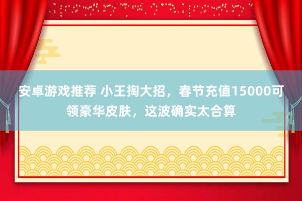 安卓游戏推荐 小王掏大招，春节充值15000可领豪华皮肤，这波确实太合算